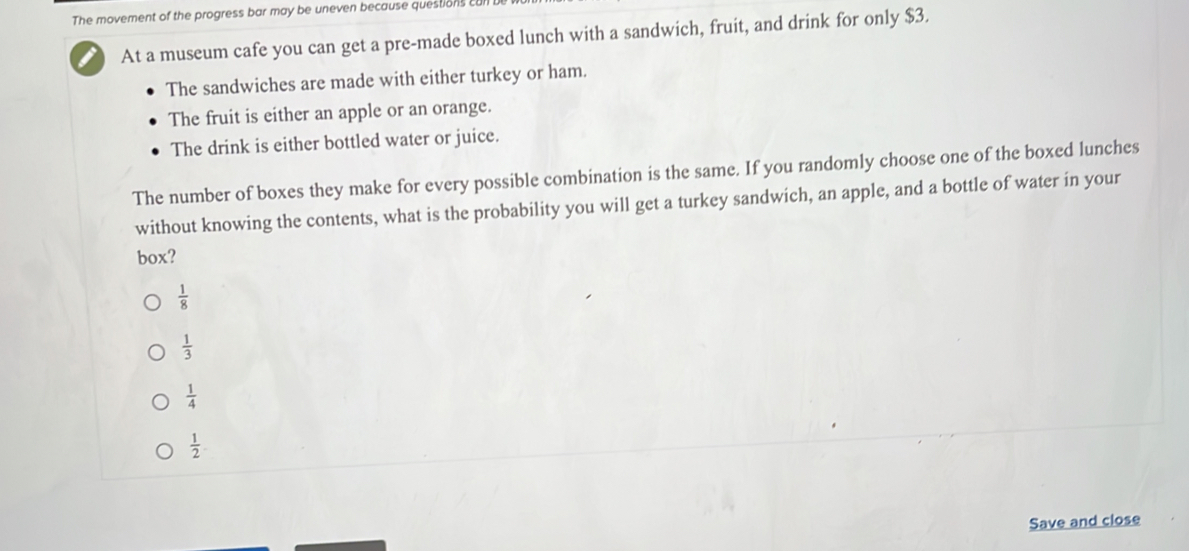 The movement of the progress bar may be uneven because questions cu
I At a museum cafe you can get a pre-made boxed lunch with a sandwich, fruit, and drink for only $3.
The sandwiches are made with either turkey or ham.
The fruit is either an apple or an orange.
The drink is either bottled water or juice.
The number of boxes they make for every possible combination is the same. If you randomly choose one of the boxed lunches
without knowing the contents, what is the probability you will get a turkey sandwich, an apple, and a bottle of water in your
box?
 1/8 
 1/3 
 1/4 
 1/2 
Save and close