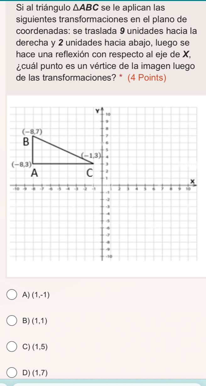 Si al triángulo △ ABC se le aplican las
siguientes transformaciones en el plano de
coordenadas: se traslada 9 unidades hacia la
derecha y 2 unidades hacia abajo, luego se
hace una reflexión con respecto al eje de X,
pcuál punto es un vértice de la imagen luego
de las transformaciones? * (4 Points)
A) (1,-1)
B) (1,1)
C) (1,5)
D) (1,7)