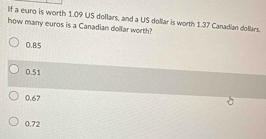 If a euro is worth 1.09 US dollars, and a US dollar is worth 1.37 Canadian dollars,
how many euros is a Canadian dollar worth?
0.85
0.51
0.67
0.72