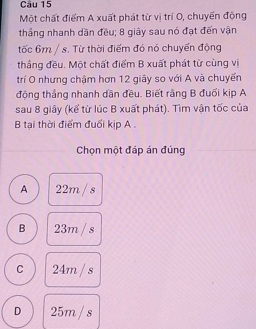 Một chất điểm A xuất phát từ vị trí O, chuyển động
thẳng nhanh dần đều; 8 giây sau nó đạt đến vận
tốc 6m / s. Từ thời điểm đó nó chuyển động
thẳng đều. Một chất điểm B xuất phát từ cùng vị
trí O nhưng chậm hơn 12 giây so với A và chuyển
động thẳng nhanh dần đều. Biết rằng B đuổi kịp A
sau 8 giây (kể từ lúc B xuất phát). Tìm vận tốc của
B tại thời điểm đuổi kịp A .
Chọn một đáp án đúng
A 22m / s
B 23m / s
C 24m / s
D 25m / s