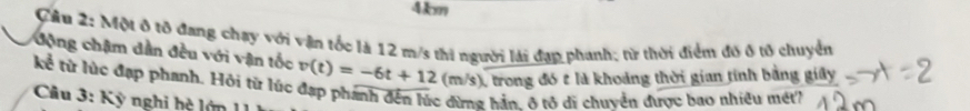 4km
Cầu 2: Một ô tô đang chạy với vận tốc là 12 m/s thi người lài đạp phanh; từ thời điểm đó ở tố chuyển 
động chậm dân đều với vận tốc 
kể từ lúc đạp phanh. Hỏi từ lúc v(t)=-6t+12(m/s) 1 trong đó t là khoảng thời gian tính bằng giây 
* Câu 3: Kỳ nghi h ệ ớ 
2 hẳn, ô tô di chuyển được bao nhiều mét?