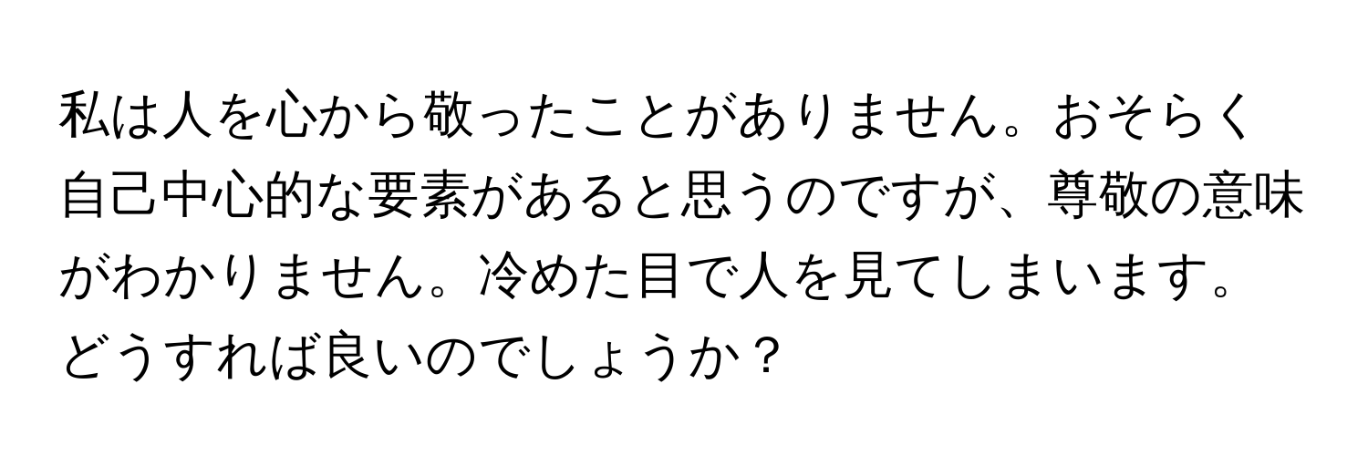 私は人を心から敬ったことがありません。おそらく自己中心的な要素があると思うのですが、尊敬の意味がわかりません。冷めた目で人を見てしまいます。どうすれば良いのでしょうか？