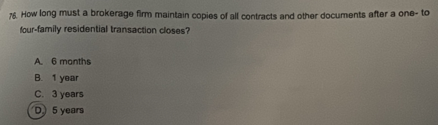 How long must a brokerage firm maintain copies of all contracts and other documents after a one- to
four-family residential transaction closes?
A. 6 months
B. 1 year
C. 3 years
D) 5 years