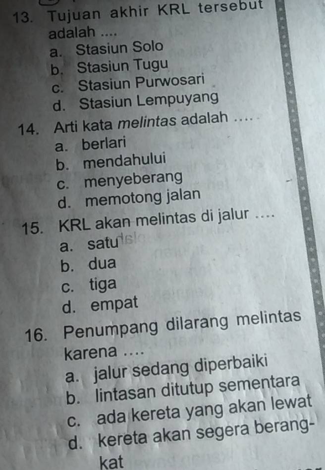 Tujuan akhir KRL tersebut
adalah ....
a. Stasiun Solo
b. Stasiun Tugu
c. Stasiun Purwosari
d. Stasiun Lempuyang
14. Arti kata melintas adalah …..
a. berlari
b. mendahului
c. menyeberang
d. memotong jalan
15. KRL akan melintas di jalur ..
a. satu
b. dua
c. tiga
d. empat
16. Penumpang dilarang melintas
karena ....
a. jalur sedang diperbaiki
b. lintasan ditutup sementara
c. ada kereta yang akan lewat
d. kereta akan segera berang-
kat