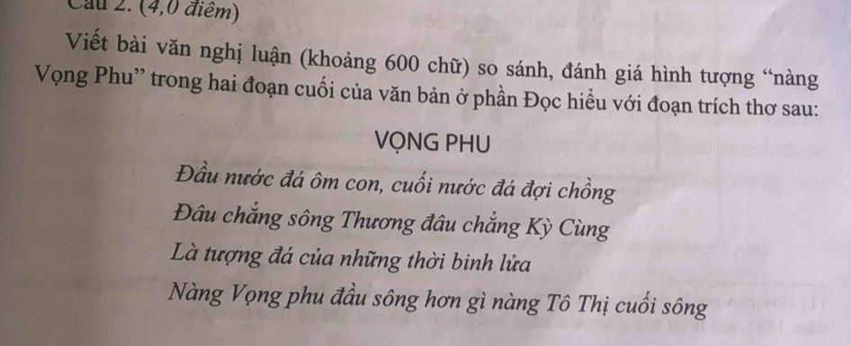 Cau 2. (4,0 điểm) 
Viết bài văn nghị luận (khoảng 600 chữ) so sánh, đánh giá hình tượng “nàng 
Vọng Phu'' trong hai đoạn cuối của văn bản ở phần Đọc hiểu với đoạn trích thơ sau: 
VỌNG PHU 
Đầu nước đá ôm con, cuối nước đá đợi chồng 
Đâu chẳng sông Thương đâu chẳng Kỳ Cùng 
Là tượng đá của những thời binh lửa 
Nàng Vọng phu đầu sông hơn gì nàng Tô Thị cuối sông