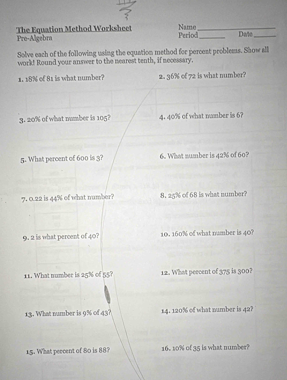 The Equation Method Worksheet Name_ 
Pre-Algebra Period_ 
Date_ 
Solve each of the following using the equation method for percent problems. Show all 
work! Round your answer to the nearest tenth, if necessary. 
1. 18% of 81 is what number? 2. 36% of 72 is what number? 
3. 20% of what number is 105? 4. 40% of what number is 6? 
5. What percent of 600 is 3? 6. What number is 42% of 60? 
7. 0.22 is 44% of what number? 8. 25% of 68 is what number? 
9. 2 is what percent of 40? 10. 160% of what number is 40? 
11. What number is 25% of 55? 12. What percent of 375 is 300? 
13. What number is 9% of 43? 14. 120% of what number is 42? 
15. What percent of 80 is 88? 16. 10% of 35 is what number?