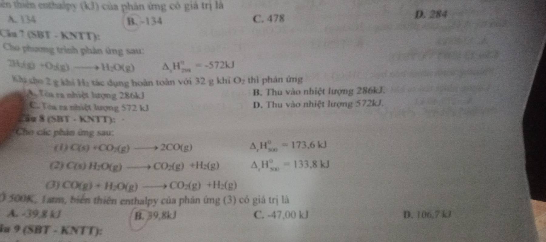 tên thiên enthalpy (kJ) của phân ứng có giá trị là
A. 134 B. -134 C. 478
D. 284
Câu 7 (SBT - KNTT):
Cho phương trình phản ứng sau:
23 (g)+O_2(g)to H_2O(g) △ _2H_(298)^0=-572kJ
Khi cho 2 g khi Hạ tác dụng hoàn toàn với 32 g khi O_2 thì phán ứng
T Tòa ra nhiệt lượng 286kJ B. Thu vào nhiệt lượng 286kJ.
C. Tóa na nhiệt lượng 572 kJ D. Thu vào nhiệt lượng 572kJ.
C ầu 8 (SBT - KNTT): ·
Cho các phản ứng sau:
(1) C(s)+CO_2(g)to 2CO(g) △ _rH_(500)°=173.6kJ
(2) C(s)H_2O(g)to CO_2(g)+H_2(g) △ _rH_(500)°=133,8kJ
(3) CO(g)+H_2O(g)to CO_2(g)+H_2(g)
O 500K, Tatm, biển thiên enthalpy của phản ứng (3) có giá trị là
A. -39,8 kJ B. 39,8kJ C. -47,00 kJ D. 106,7 kJ
ia 9(SBT-KNTT)