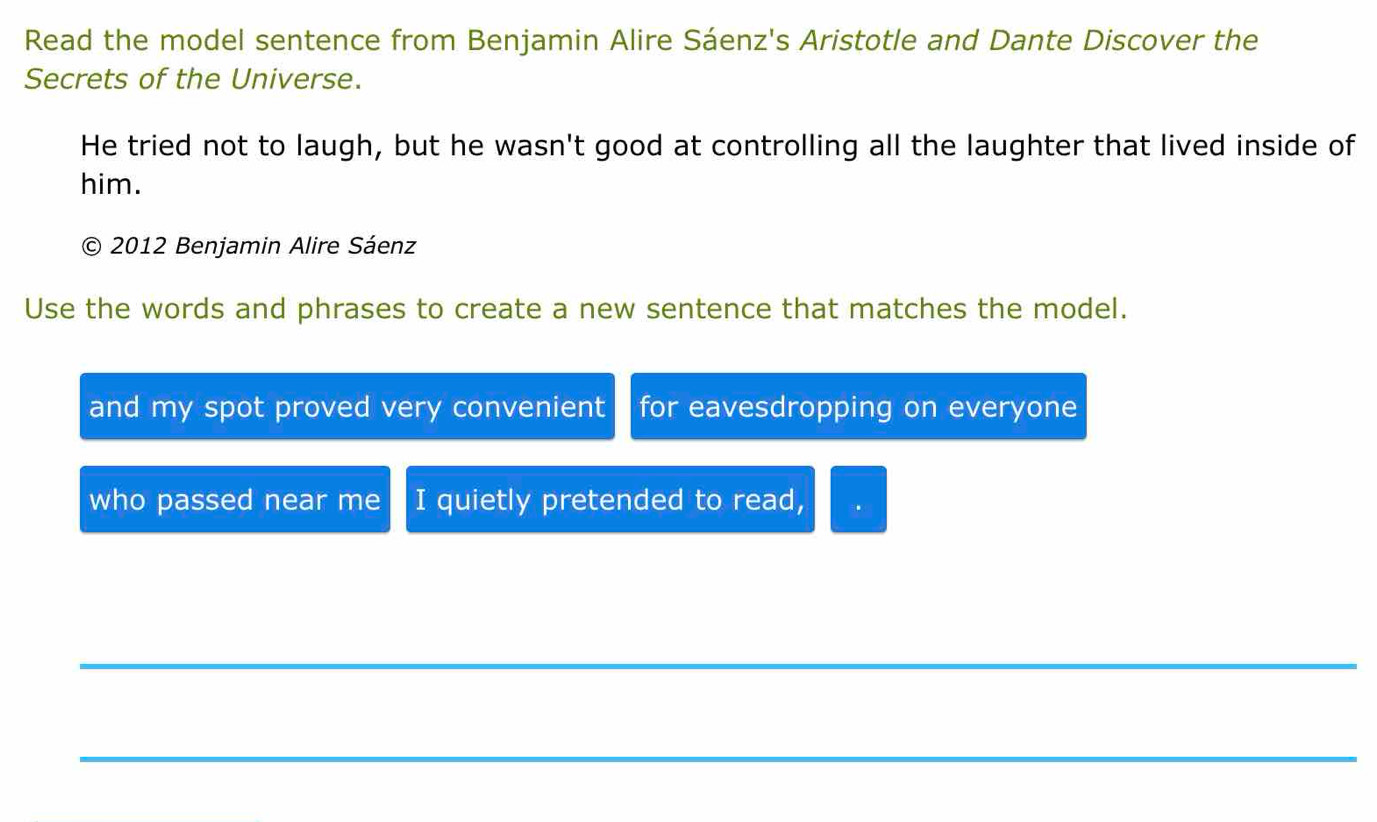 Read the model sentence from Benjamin Alire Sáenz's Aristotle and Dante Discover the 
Secrets of the Universe. 
He tried not to laugh, but he wasn't good at controlling all the laughter that lived inside of 
him. 
C) 2012 Benjamin Alire Sáenz 
Use the words and phrases to create a new sentence that matches the model. 
and my spot proved very convenient for eavesdropping on everyone 
who passed near me I quietly pretended to read, 
_ 
_