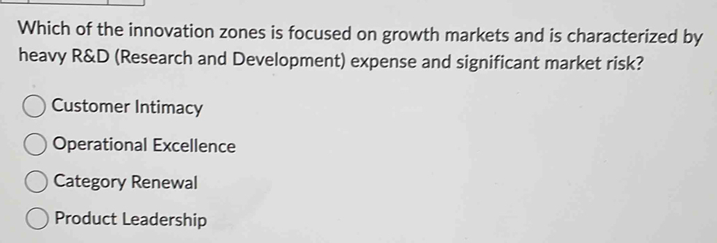 Which of the innovation zones is focused on growth markets and is characterized by
heavy R&D (Research and Development) expense and significant market risk?
Customer Intimacy
Operational Excellence
Category Renewal
Product Leadership