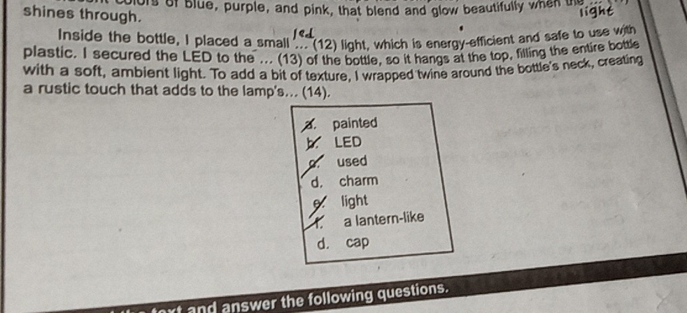 ors or blue, purple, and pink, that blend and glow beautifully when me
shines through.
light
Inside the bottle, I placed a small .. (12) light, which is energy-efficient and safe to use with
plastic. I secured the LED to the ... (13) of the bottle, so it hangs at the top, filling the entire bottle
with a soft, ambient light. To add a bit of texture, I wrapped twine around the bottle's neck, creating
a rustic touch that adds to the lamp's... (14).
. painted
LED
o. used
d， charm
light
f. a lantern-like
d. cap
and answer the following questions.