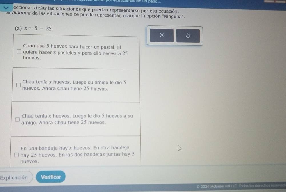 aciones de un paso... 
eccionar todas las situaciones que puedan representarse por esa ecuación. 
Si ninguna de las situaciones se puede representar, marque la opción "Ninguna". 
(a) x+5=25
× 
Explicación Verificar 
o 2024 McGraw Hill LLC. Todos las derechos reservect