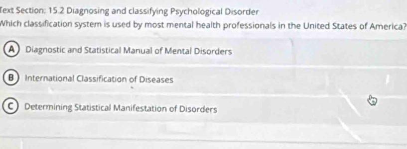 Text Section: 15.2 Diagnosing and classifying Psychological Disorder
Which classification system is used by most mental health professionals in the United States of America?
A Diagnostic and Statistical Manual of Mental Disorders
B International Classification of Diseases
C Determining Statistical Manifestation of Disorders