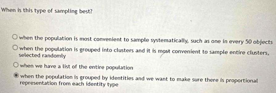 When is this type of sampling best?
when the population is most convenient to sample systematically, such as one in every 50 objects
when the population is grouped into clusters and it is most convenient to sample entire clusters,
selected randomly
when we have a list of the entire population
when the population is grouped by identities and we want to make sure there is proportional
representation from each identity type