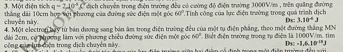 Một điện tích q=210^(-8)C dịch chuyển trong điện trường đều có cường độ điện trường 3000V/m , trên quãng đường 
thắng dài 10cm hợp với phương của đường sức điện một góc 60° * Tính công của lực điện trường trong quá trình dịch 
chuyền này. 
Ds: 3.10^(-6)J
4. Một electron bay từ bản dương sang bản âm trong điện trường đều của một tụ điện phẳng, theo một đường thắng MN 
dài 2cm, có phương làm với phương chiều đường sức điện một góc 60°. Biết điện trường trong tụ điện là 1000V/m. tìm 
công của lực điện trong dịch chuyển này. Đs: -1,6.10^(-18)J
đữ hai điểm cố định trong một điện trờng đều với