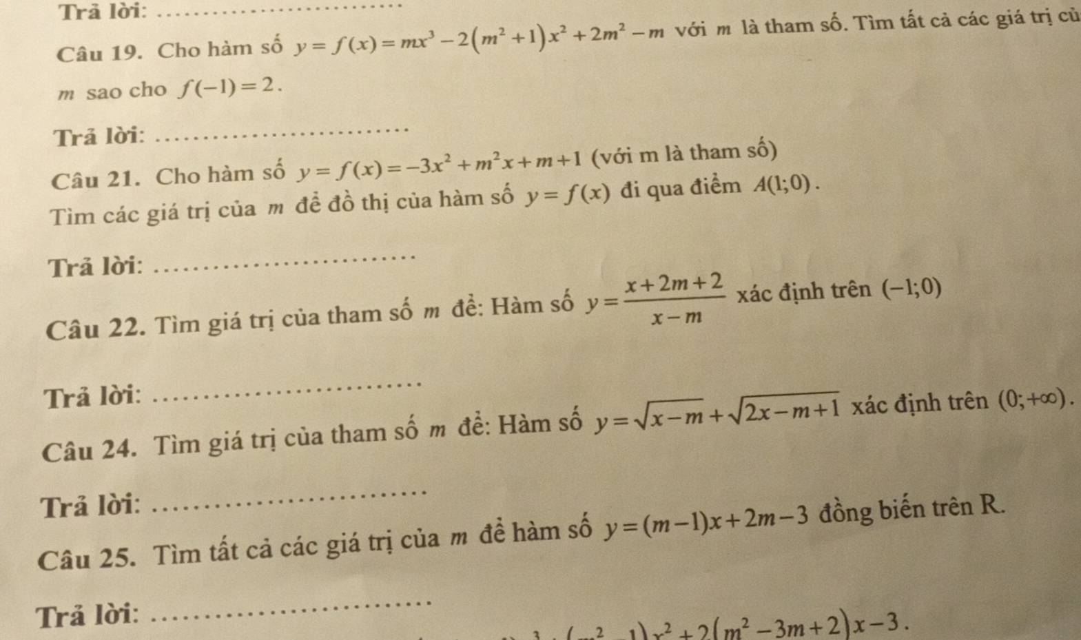 Trả lời:_ 
Câu 19. Cho hàm số y=f(x)=mx^3-2(m^2+1)x^2+2m^2-m với m là tham số. Tìm tất cả các giá trị củ 
m sao cho f(-1)=2. 
Trả lời: 
_ 
Câu 21. Cho hàm số y=f(x)=-3x^2+m^2x+m+1 (với m là tham số) 
Tìm các giá trị của m đề đồ thị của hàm số y=f(x) đi qua điểm A(1;0). 
Trả lời: 
_ 
Câu 22. Tìm giá trị của tham số m đề: Hàm số y= (x+2m+2)/x-m  xác định trên (-1;0)
Trả lời: 
_ 
Câu 24. Tìm giá trị của tham số m đề: Hàm số y=sqrt(x-m)+sqrt(2x-m+1) xác định trên (0;+∈fty ). 
Trả lời: 
_ 
Câu 25. Tìm tất cả các giá trị của m đề hàm số y=(m-1)x+2m-3 đồng biến trên R. 
Trả lời: 
_
21)x^2+2(m^2-3m+2)x-3.