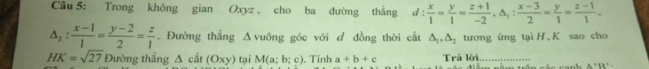 Trong không gian Oxyz , cho ba đường thẳng d: x/1 = y/1 = (z+1)/-2 , △ _1: (x-3)/2 = y/1 = (z-1)/1 ,
△ _2: (x-1)/1 = (y-2)/2 = z/1 . Đường thẳng Δvuông góc với đ đồng thời cắt △ _1, △ _2 tương ứng tại H , K sao cho
HK=sqrt(27) Đường thẳng Δ cắt (Oxy) tại M(a;b;c). Tính a+b+c Trả lời_