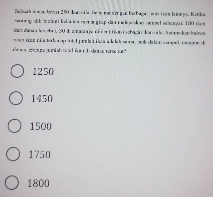 Sebuah danau berisi 250 ikan nila, bersama dengan berbagai jenis ikan lainnya. Ketika
seorang ahli biologi kelautan menangkap dan melepaskan sampel sebanyak 180 ikan
dari danau tersebut, 30 di antaranya diidentifikasi sebagai ikan nila. Asumsikan bahwa
rasio ikan nila terhadap total jumlah ikan adalah sama, baik dalam sampel, maupun di
danau. Berapa jumlah total ikan di danau tersebut?
1250
1450
1500
1750
1800