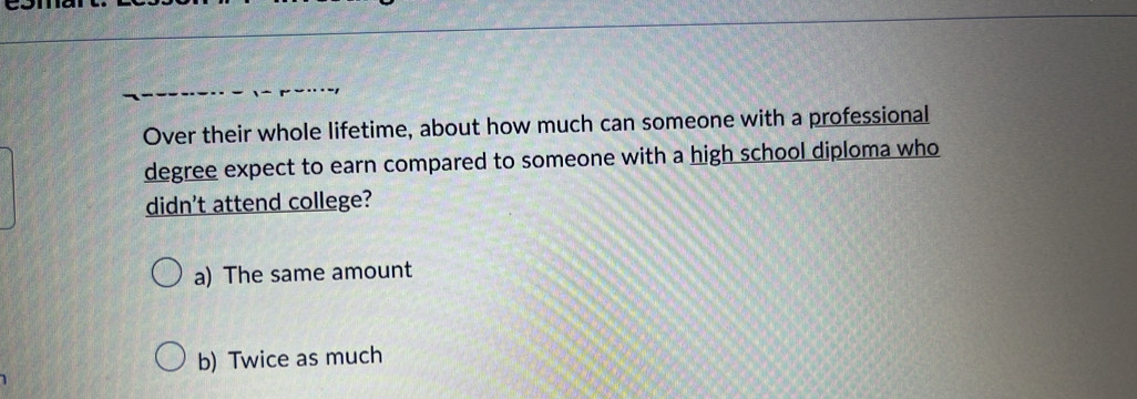 Over their whole lifetime, about how much can someone with a professional
degree expect to earn compared to someone with a high school diploma who
didn't attend college?
a) The same amount
b) Twice as much