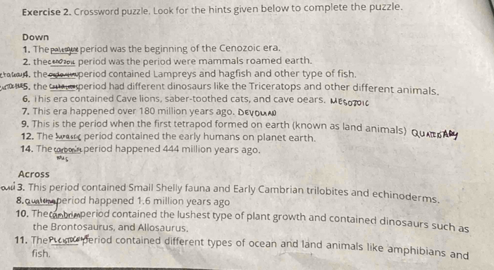 Crossword puzzle. Look for the hints given below to complete the puzzle. 
Down 
1. Thep ou period was the beginning of the Cenozoic era. 
2. the r period was the period were mammals roamed earth. 
aton, theode wmperiod contained Lampreys and hagfish and other type of fish. 
5, the uperiod had different dinosaurs like the Triceratops and other different animals. 
6. This era contained Cave lions, saber-toothed cats, and cave pears. 
7. This era happened over 180 million years ago. Dενοαω 
9. This is the period when the first tetrapod formed on earth (known as land animals) Quer 
12. The warr period contained the early humans on planet earth. 
14. The oin period happened 444 million years ago. 
su 
Across 
3. This period contained Small Shelly fauna and Early Cambrian trilobites and echinoderms. 
8. utumperiod happened 1.6 million years ago 
10. The antrmperiod contained the lushest type of plant growth and contained dinosaurs such as 
the Brontosaurus, and Allosaurus. 
11. TheP period contained different types of ocean and land animals like amphibians and 
fish.