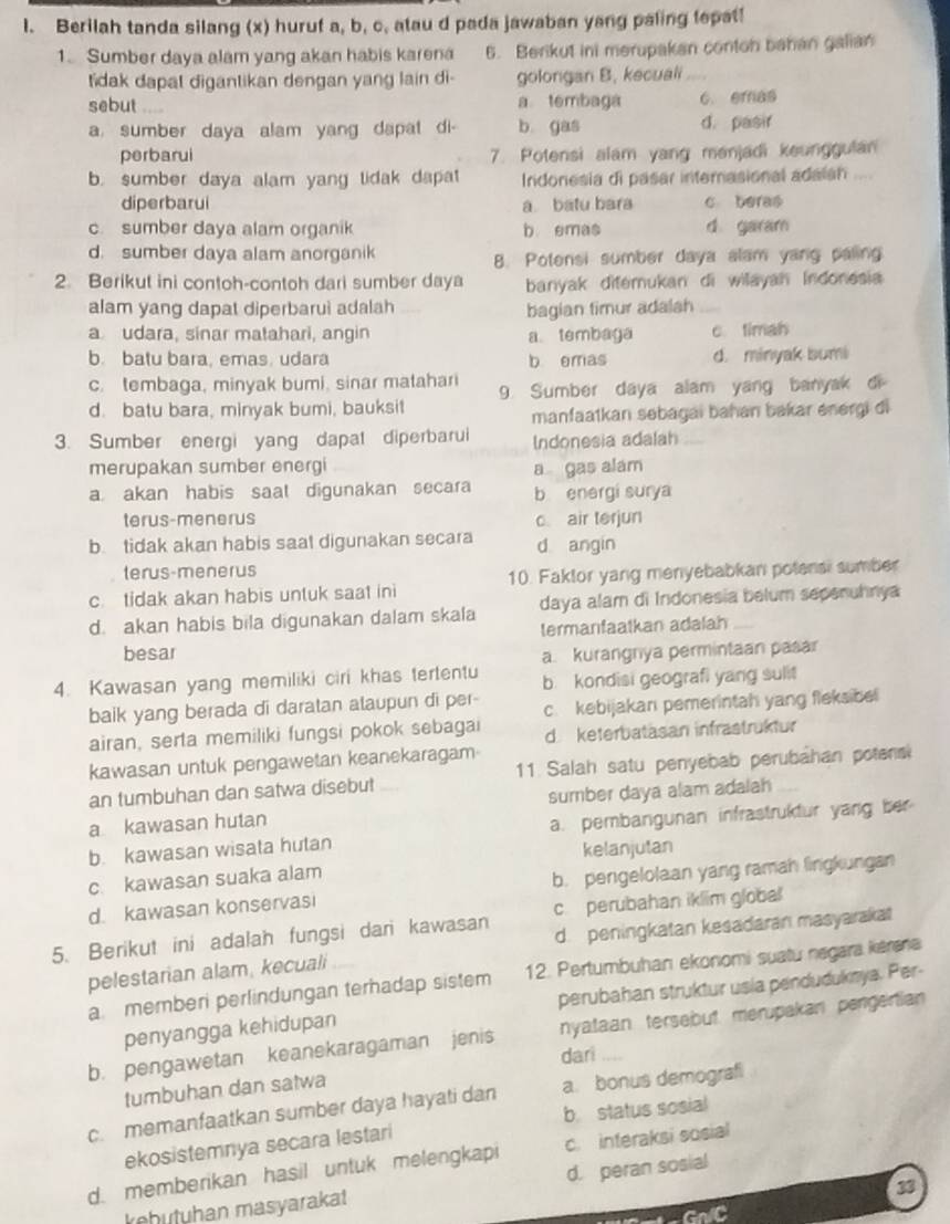 Berilah tanda silang (x) huruf a, b, c, atau d pada jawaban yang paling lepat!
1. Sumber daya alam yang akan habis karena 5. Berikut ini merupakan contoh bahan galian
tidak dapat digantikan dengan yang lain di- golongan B. kecuali
sebut a tembaga c. eras
a. sumber daya alam yang dapat di- b gas d. pasir
perbarui 7. Potensi alam yang menjadi keunggulan
b. sumber daya alam yang tidak dapat Irdonesia di pasar interasional adaian ....
diperbarui a batu bara c beras
c. sumber daya alam organik b emas d garam
d. sumber daya alam anorganik
B. Potensi sumber daya alam yang paling
2. Berikut ini contoh-contoh dari sumber daya banyak ditemukan di wilayah Indonesia
alam yang dapat diperbarui adalah
bagian timur adalah_
a udara, sinar matahari, angin a tembaga c timah
b. batu bara, emas. udara b emas d. minyak bumi
c. tembaga, minyak bumi, sinar matahari 9. Sumber daya alam yang banyak di
d. batu bara, minyak bumi, bauksit
manfaatkan sebagai bahan bakar energi di
3. Sumber energi yang dapal diperbarui Indonesia adalah
merupakan sumber energi
a. akan habis saal digunakan secara a gas alam
b energi surya
terus-menerus c air terjun
b. tidak akan habis saat digunakan secara d angin
terus-menerus
c. tidak akan habis untuk saat ini 10. Faktor yang menyebabkan potensi sumber
d. akan habis bila digunakan dalam skala daya alam di Indonesia belum sepenuhnya
besar termanfaatkan adalah
a. kurangnya permintaan pasar
4. Kawasan yang memiliki ciri khas tertentu b kondisi geografi yang sulit
baik yang berada di daratan alaupun di per- c. kebijakan pemerintah yang fleksibel
airan, serta memiliki fungsi pokok sebagai d keterbatasan infrastruktur
kawasan untuk pengawetan keanekaragam
an tumbuhan dan satwa disebut 11. Salah satu penyebab perubahan potens
a kawasan hutan sumber daya alam adalah
b. kawasan wisata hutan a. pembangunan infrastruktur yang ber
kelanjutan
c. kawasan suaka alam
d. kawasan konservasi b. pengelolaan yang ramah lingkungan
5. Berikut ini adalah fungsi dari kawasan c perubahan iklim global
d. peningkatan kesadaran masyaraka
pelestarian alam, kecuali
a memberi perlindungan terhadap sistem 12. Pertumbuhan ekonomi suatu negara kěrana
penyangga kehidupan perubahan struktur usía pendudukmya. Per
b. pengawetan keanekaragaman jenis nyataan tersebut merupakan pengertian
dari
tumbuhan dan satwa ,,..
c. memanfaatkan sumber daya hayati dan a. bonus demograf
ekosistemnya secara lestari b. status sosial
d. memberikan hasil untuk melengkapi c. interaksi sosial
33
kehutuhan masyarakat d. peran sosial