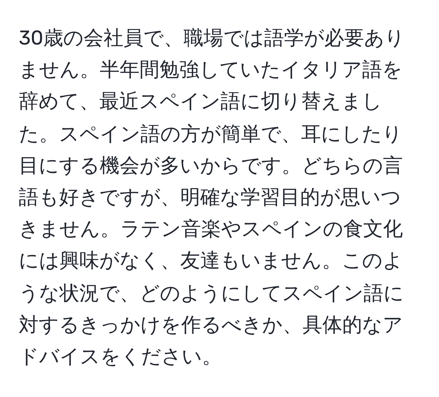 30歳の会社員で、職場では語学が必要ありません。半年間勉強していたイタリア語を辞めて、最近スペイン語に切り替えました。スペイン語の方が簡単で、耳にしたり目にする機会が多いからです。どちらの言語も好きですが、明確な学習目的が思いつきません。ラテン音楽やスペインの食文化には興味がなく、友達もいません。このような状況で、どのようにしてスペイン語に対するきっかけを作るべきか、具体的なアドバイスをください。