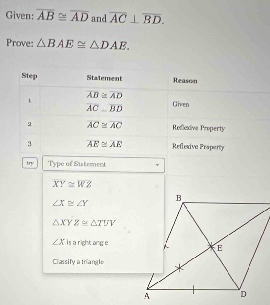 Given: overline AB≌ overline AD and overline AC⊥ overline BD. 
Prove: △ BAE≌ △ DAE. 
Step Statement Reason
overline AB≌ overline AD
1 Given
overline AC⊥ overline BD
overline AC≌ overline AC
2 Reflexive Property
overline AE≌ overline AE
3 Reflexive Property 
try Type of Statement
overline XY≌ overline WZ
∠ X≌ ∠ Y
△ XYZ≌ △ TUV
∠ X is a right angle 
Classify a triangle