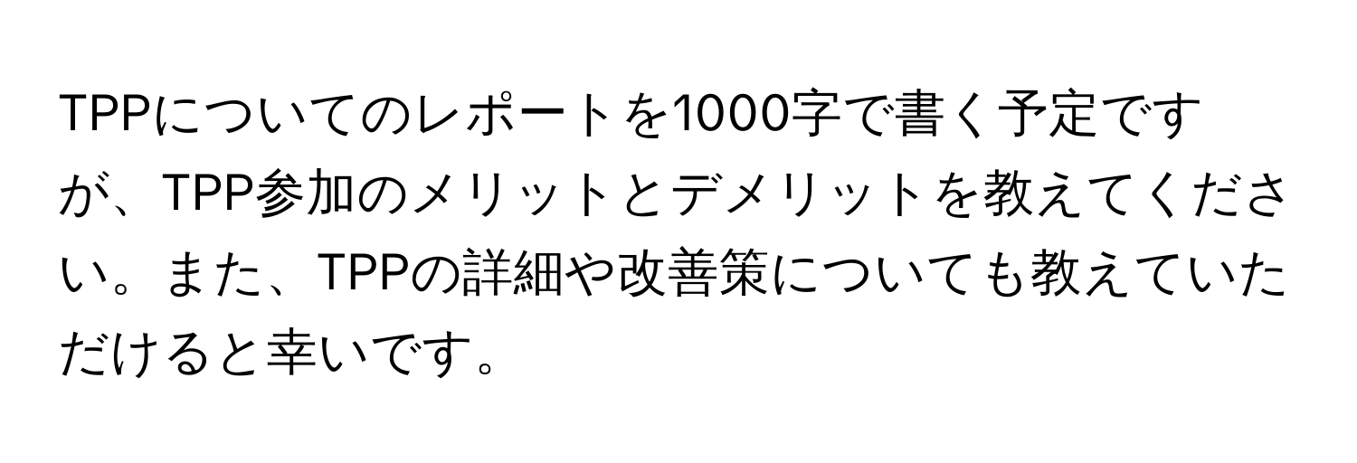 TPPについてのレポートを1000字で書く予定ですが、TPP参加のメリットとデメリットを教えてください。また、TPPの詳細や改善策についても教えていただけると幸いです。