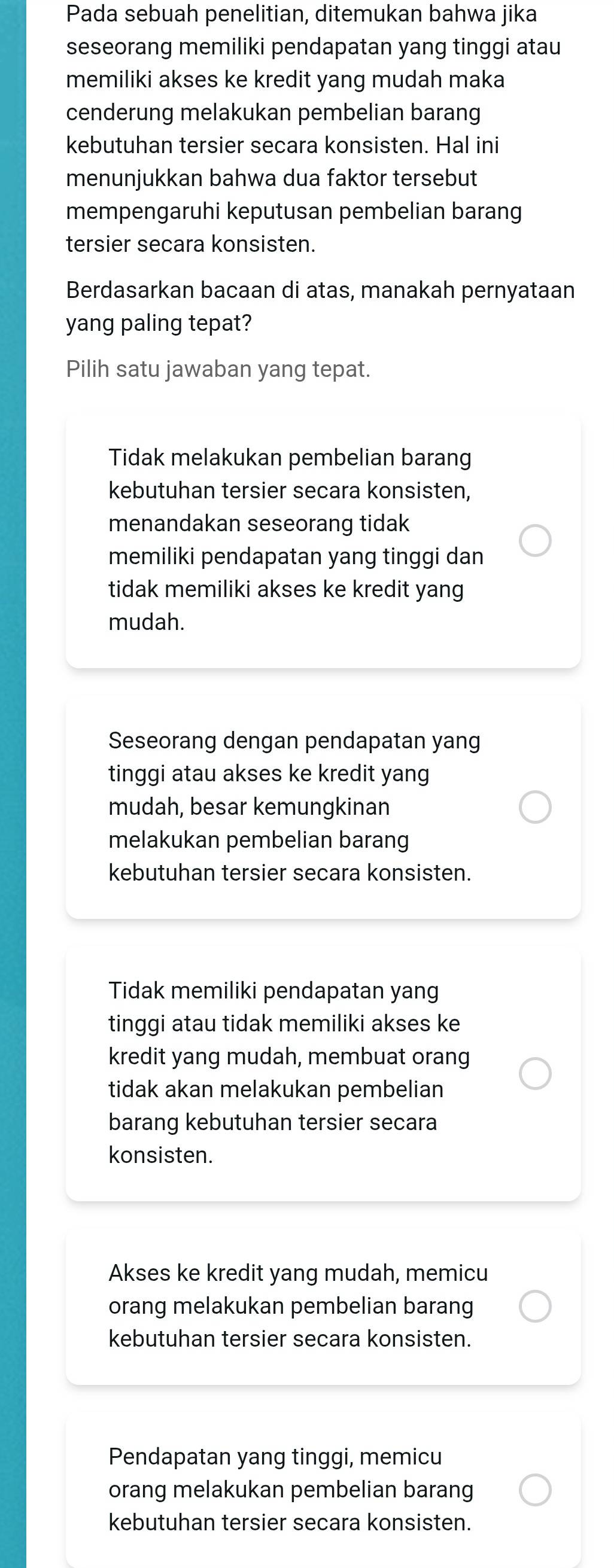 Pada sebuah penelitian, ditemukan bahwa jika
seseorang memiliki pendapatan yang tinggi atau
memiliki akses ke kredit yang mudah maka
cenderung melakukan pembelian barang
kebutuhan tersier secara konsisten. Hal ini
menunjukkan bahwa dua faktor tersebut
mempengaruhi keputusan pembelian barang
tersier secara konsisten.
Berdasarkan bacaan di atas, manakah pernyataan
yang paling tepat?
Pilih satu jawaban yang tepat.
Tidak melakukan pembelian barang
kebutuhan tersier secara konsisten,
menandakan seseorang tidak
memiliki pendapatan yang tinggi dan
tidak memiliki akses ke kredit yang
mudah.
Seseorang dengan pendapatan yang
tinggi atau akses ke kredit yang
mudah, besar kemungkinan
melakukan pembelian barang
kebutuhan tersier secara konsisten.
Tidak memiliki pendapatan yang
tinggi atau tidak memiliki akses ke
kredit yang mudah, membuat orang
tidak akan melakukan pembelian
barang kebutuhan tersier secara
konsisten.
Akses ke kredit yang mudah, memicu
orang melakukan pembelian barang
kebutuhan tersier secara konsisten.
Pendapatan yang tinggi, memicu
orang melakukan pembelian barang
kebutuhan tersier secara konsisten.