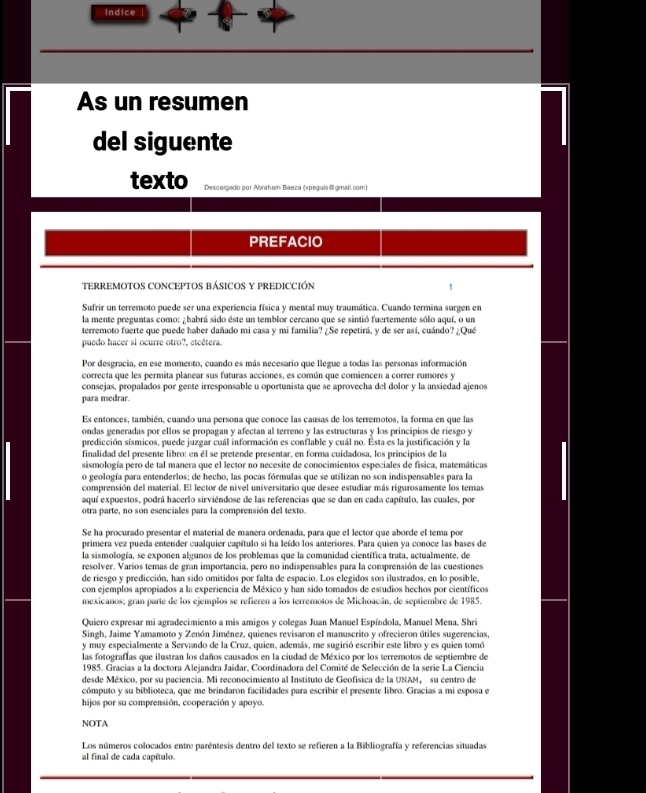 Indice
As un resumen
del siguente
TERREMOTOS CONCEPTOS BÁSICOS Y PREDICCIÓN 1
Sufrir un terremoto puede ser una experiencia física y mental muy traumática. Cuando termina surgen en
la mente preguntas como: ¿habrá sido éste un temblor cercano que se sintió fuertemente sólo aquí, o un
terremoto fuerte que puede haber dañado mi casa y mi familia? ¿Se repetirá, y de ser así, cuándo? ¿Qué
puedo hacer si ocurre otro?, etcétera.
Por desgracia, en ese momento, cuando es más necesario que llegue a todas las personas información
correcta que les permita planear sus futuras acciones, es común que comiencen a correr rumores y
consejas, propalados por gente irresponsable u oportunista que se aprovecha del dolor y la ansiedad ajenos
para medrar.
Es entonces, también, cuando una persona que conoce las causas de los terremotos, la forma en que las
ondas generadas por ellos se propagan y afectan al terreno y las estructuras y los principios de riesgo y
predicción sísmicos, puede juzgar cuál información es conflable y cuál no. Esta es la justificación y la
finalidad del presente libro: en él se pretende presentar, en forma cuidadosa, los principios de la
sismología pero de tal manera que el lector no necesite de conocimientos especiales de física, matemáticas
o geología para entenderlos; de hecho, las pocas fórmulas que se utilizan no son indispensables para la
comprensión del material. El lector de nivel universitario que desee estudiar más rigurosamente los temas
aquí expuestos, podrá hacerlo sirviéndose de las referencias que se dan en cada capítulo, las cuales, por
otra parte, no son esenciales para la comprensión del texto.
Se ha procurado presentar el material de manera ordenada, para que el lector que aborde el tema por
primera vez pueda entender cualquier capítulo si ha leído los anteriores. Para quien ya conoce las bases de
la sismología, se exponen algunos de los problemas que la comunidad científica trata, actualmente, de
resolver. Varios temas de gran importancia, pero no indispensables para la comprensión de las cuestiones
de riesgo y predicción, han sido omitidos por falta de espacio. Los elegidos son ilustrados, en lo posible,
con ejemplos apropiados a la experiencia de México y han sido tomados de estudios hechos por científicos
mexicanos; gran parte de los ejemplos se refieren a los terremotos de Michoacán, de septiembre de 1985.
Quiero expresar mi agradecimiento a mis amigos y colegas Juan Manuel Espíndola, Manuel Mena, Shri
Singh, Jaime Yamamoto y Zenón Jiménez, quienes revisaron el manuscrito y ofrecieron útiles sugerencias,
y muy especialmente a Servando de la Cruz, quien, además, me sugirió escribir este libro y es quien tomó
las fotografías que ilustran los daños causados en la ciudad de México por los terremotos de septiembre de
1985. Gracias a la doctora Alejandra Jaidar, Coordinadora del Comité de Selección de la serie La Ciencia
desde México, por su paciencia. Mi reconocimiento al Instituto de Geofísica de la UNAM, su centro de
cómputo y su biblioteca, que me brindaron facilidades para escribir el presente libro. Gracias a mi esposa e
hijos por su comprensión, cooperación y apoyo.
NOTA
Los números colocados entre paréntesis dentro del texto se refieren a la Bibliografía y referencias situadas
al final de cada capítulo.