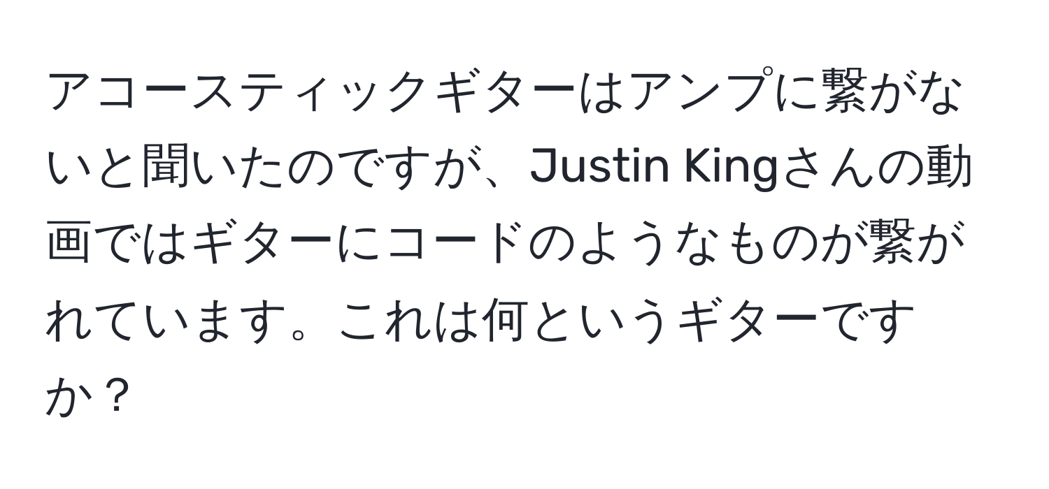 アコースティックギターはアンプに繋がないと聞いたのですが、Justin Kingさんの動画ではギターにコードのようなものが繋がれています。これは何というギターですか？