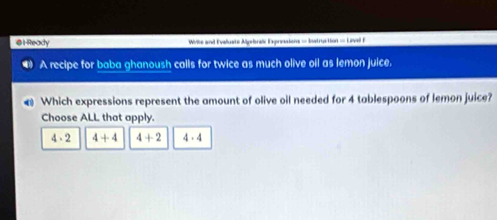 Ready Write and Evaluate Algebralc Expressions = Instruction = Level F
A recipe for baba ghanoush calls for twice as much olive oil as lemon juice,
@ Which expressions represent the amount of olive oil needed for 4 tablespoons of lemon juice?
Choose ALL that apply.
4· 2 4+4 4+2 4· 4