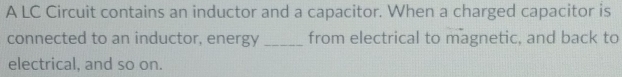 A LC Circuit contains an inductor and a capacitor. When a charged capacitor is 
connected to an inductor, energy _from electrical to magnetic, and back to 
electrical, and so on.