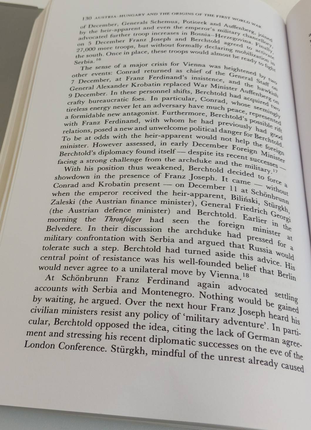 130 austria-hungary and the origins of the first world was
of December, Generals Schemua, Potiorek and Auffenberg, jois
by the heir-apparent and even the emperor's military chancellory.
advocated further troop increases in Bosnia-Herzegovina. Finally.
on 5 December Franz Joseph and Berchtold agreed to activate
27,000 more troops, but without formally declaring mobilization in
the south. Once in place, these troops would almost be ready to fight
Serbia. 16
The sense of a major crisis for Vienna was heightened by two
other events: Conrad returned as chief of the General Staff on
7 December, at Franz Ferdinand's insistence, and the hawkish
General Alexander Krobatin replaced War Minister Auffenberg on
9 December. In these personnel shifts, Berchtold had acquired two
crafty bureaucratic foes. In particular, Conrad, whose seemingl
tireless energy never let an adversary have much peace, represented
a formidable new antagonist. Furthermore, Berchtold's possible r
with Franz Ferdinand, with whom he had previously had good
relations, posed a new and unwelcome political danger for Berchtold.
To be at odds with the heir-apparent would not help the foreign
minister. However assessed, in early December Foreign Minister
Berchtold’s diplomacy found itself— despite its recent successes
facing a strong challenge from the archduke and the military."
With his position thus weakened, Berchtold decided to force a
showdown in the presence of Franz Joseph. It came ~~ without
Conrad and Krobatin present — on December 11 at Schönbrunn
when the emperor received the heir-apparent, Biliński, Stürgkh,
Zaleski (the Austrian finance minister), General Friedrich Georgi
(the Austrian defence minister) and Berchtold. Earlier in the
morning the Thronfolger had seen the foreign minister at
Belvedere. In their discussion the archduke had pressed for a
military confrontation with Serbia and argued that Russia would
tolerate such a step. Berchtold had turned aside this advice. His
central point of resistance was his well-founded belief that Berlin
would never agree to a unilateral move by Vienna.8
At Schönbrunn Franz Ferdinand again advocated settling
accounts with Serbia and Montenegro. Nothing would be gained
by waiting, he argued. Over the next hour Franz Joseph heard his
civilian ministers resist any policy of ‘military adventure’. In parti-
cular, Berchtold opposed the idea, citing the lack of German agree-
ment and stressing his recent diplomatic successes on the eve of the
London Conference. Stürgkh, mindful of the unrest already caused