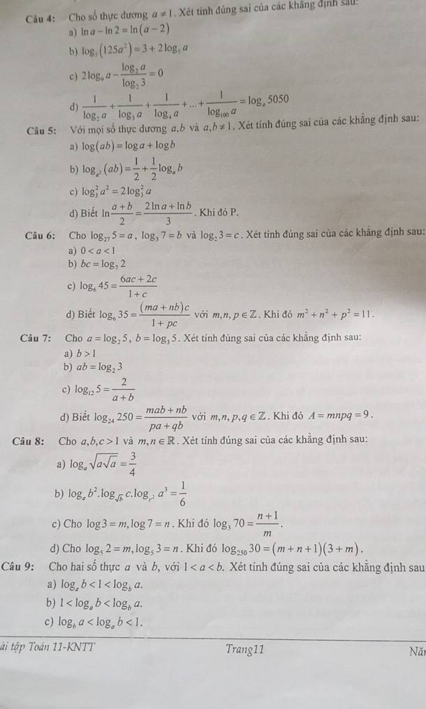 Cho số thực dương a!= 1. Xét tính đủng sai của các khăng định sau!
a) ln a-ln 2=ln (a-2)
b) log _3(125a^2)=3+2log _5a
c) 2log _9a-frac log _3alog _33=0
d) frac 1log _2a+frac 1log _3a+frac 1log _4a+...+frac 1log _100a=log _a5050
Câu 5: Với mọi số thực dương a,b và a,b!= 1. Xét tính đúng sai của các khẳng định sau:
a) log (ab)=log a+log b
b) log _a^2(ab)= 1/2 + 1/2 log _ab
c) log _3^(2a^2)=2log _3^(2a
d) Biết ln frac a+b)2= (2ln a+ln b)/3 . Khi đó P.
Câu 6: Cho log _275=a,log _37=b và log _23=c. Xét tính đúng sai của các khăng định sau:
a) 0
b) bc=log _72
c) log _645= (6ac+2c)/1+c 
d) Biết log _635= ((ma+nb)c)/1+pc  với m,n,p∈ Z Khi đó m^2+n^2+p^2=11.
Câu 7: Cho a=log _25,b=log _3 5. Xét tính đúng sai của các khẳng định sau:
a) b>1
b) ab=log _23
c) log _125= 2/a+b 
d) Biết log _24250= (mab+nb)/pa+qb voim,n,p,q∈ Z. Khi đỏ A=mnpq=9.
Câu 8: Cho a,b,c>1 và m,n∈ R. Xét tính đúng sai của các khẳng định sau:
a) log _asqrt(asqrt a)= 3/4 
b) log _ab^2.log _sqrt(b)c.log _c^2a^3= 1/6 
c) Cho log 3=m,log 7=n. Khi đó log _370= (n+1)/m .
d) Cho log _52=m,log _53=n. Khi đó log _25030=(m+n+1)(3+m).
Câu 9: Cho hai số thực a và b, với 1. Xét tính đúng sai của các khẵng định sau
a) log _ab<1<log _ba.
b) 1
c) log _ba <1.
tài tập Toán 11-KNTT Trang11 Nă