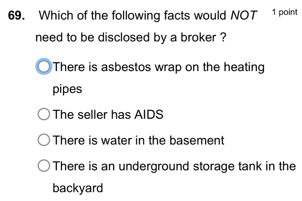 Which of the following facts would NOT 1 point
need to be disclosed by a broker ?
There is asbestos wrap on the heating
pipes
The seller has AIDS
There is water in the basement
There is an underground storage tank in the
backyard