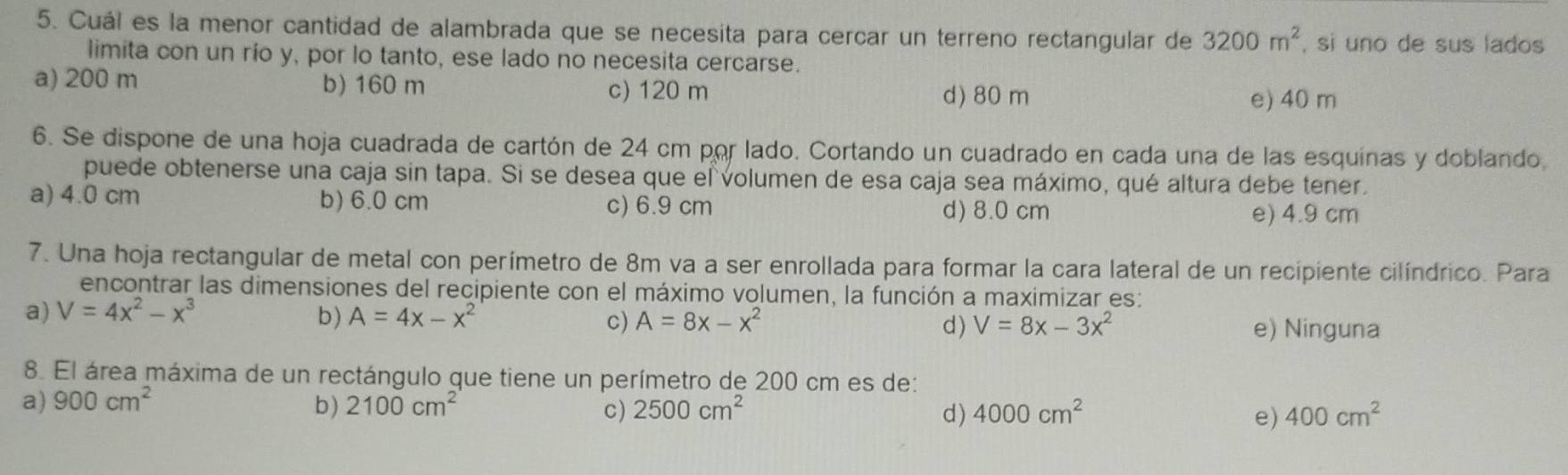 Cuál es la menor cantidad de alambrada que se necesita para cercar un terreno rectangular de 3200m^2 , si uno de sus lados
limita con un río y, por lo tanto, ese lado no necesita cercarse.
a) 200 m b) 160 m c) 120 m
d) 80 m e) 40 m
6. Se dispone de una hoja cuadrada de cartón de 24 cm por lado. Cortando un cuadrado en cada una de las esquínas y doblando
puede obtenerse una caja sin tapa. Si se desea que el volumen de esa caja sea máximo, qué altura debe tener.
a) 4.0 cm b) 6.0 cm c) 6.9 cm d) 8.0 cm e) 4.9 cm
7. Una hoja rectangular de metal con perímetro de 8m va a ser enrollada para formar la cara lateral de un recipiente cilíndrico. Para
encontrar las dimensiones del recipiente con el máximo volumen, la función a maximizar es:
a) V=4x^2-x^3 b) A=4x-x^2 A=8x-x^2 V=8x-3x^2 e) Ninguna
c)
d)
8. El área máxima de un rectángulo que tiene un perímetro de 200 cm es de:
a) 900cm^2 b) 2100cm^2 C) 2500cm^2 d) 4000cm^2 e) 400cm^2