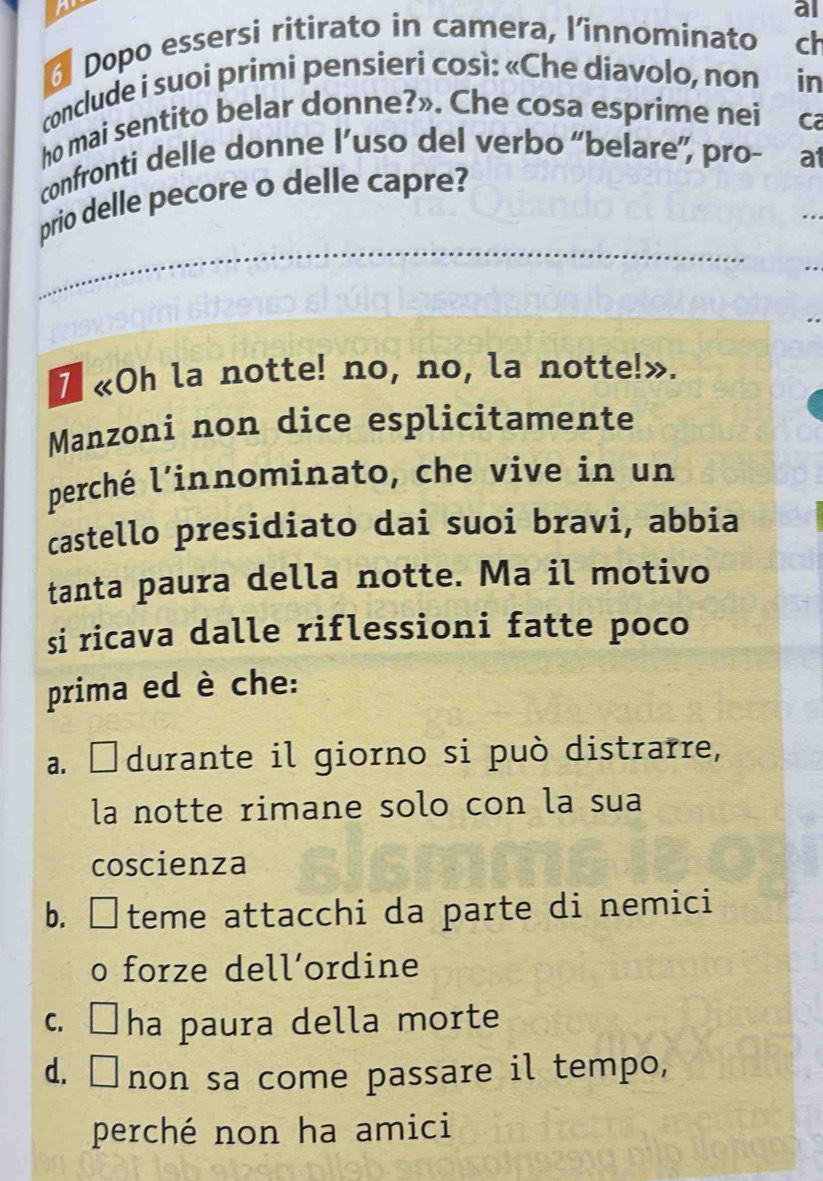 al
Dopo essersi ritirato in camera, l’innominato ch
conclude i suoi primi pensieri così: «Che diavolo, non in
ho mai sentito belar donne?». Che cosa esprime nei ca
confronti delle donne l’uso del verbo “belare”, pro- at
prio delle pecore o delle capre?
7 «Oh la notte! no, no, la notte!».
Manzoni non dice esplicitamente
perché l'innominato, che vive in un
castello presidiato dai suoi bravi, abbia
tanta paura della notte. Ma il motivo
si ricava dalle riflessioni fatte poco
prima ed è che:
a. Édurante il giorno si può distrarre,
la notte rimane solo con la sua
coscienza
b. Éteme attacchi da parte di nemici
o forze dell’ordine
c. ￥ha paura della morte
d. Énon sa come passare il tempo,
perché non ha amici