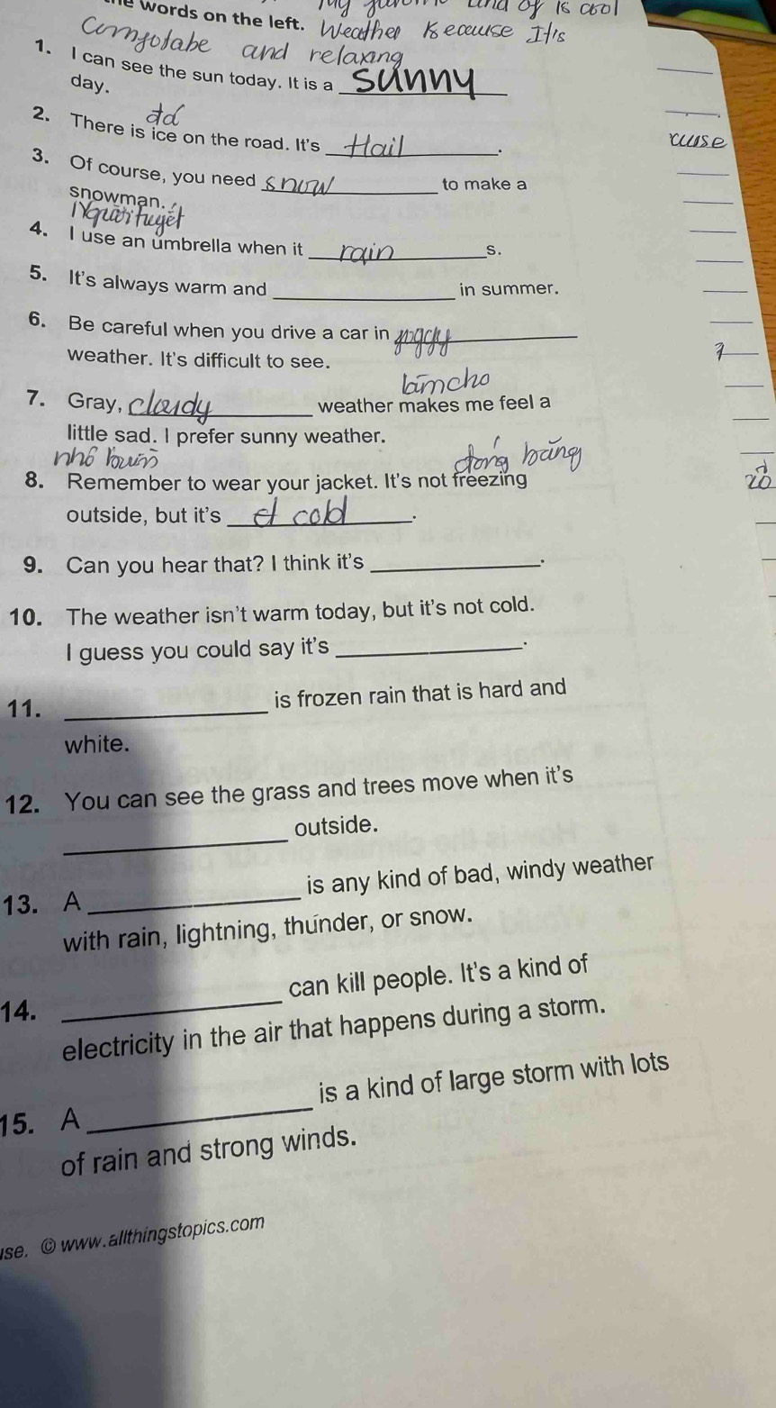 words on the left. 
1. I can see the sun today. It is a 
day. 
_ 
2. There is ice on the road. It's 
3. Of course, you need_ 
_to make a 
snowman. 
4. I use an umbrella when it 
_5 
_ 
5. It's always warm and 
in summer. 
6. Be careful when you drive a car in_ 
weather. It's difficult to see. 
7. Gray, _weather makes me feel a 
little sad. I prefer sunny weather. 
8. Remember to wear your jacket. It's not freezing 
outside, but it's _. 
9. Can you hear that? I think it's _、. 
10. The weather isn't warm today, but it's not cold. 
I guess you could say it's _. 
11. _is frozen rain that is hard and 
white. 
12. You can see the grass and trees move when it's 
_ 
outside. 
13. A _is any kind of bad, windy weather 
with rain, lightning, thunder, or snow. 
can kill people. It's a kind of 
14. 
_electricity in the air that happens during a storm. 
15. A _is a kind of large storm with lots 
of rain and strong winds. 
se.o www.allthingstopics.com