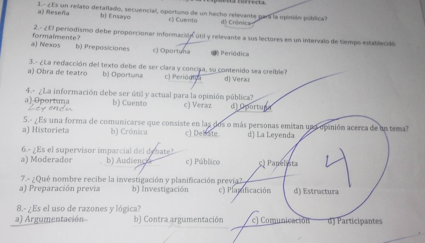 puesta correcta.
1.- ¿Es un relato detallado, secuencial, oportuno de un hecho relevante pará la opinión pública?
a) Reseña b) Ensayo c) Cuento d) Crónica
2.- ¿El periodismo debe proporcionar información útil y relevante a sus lectores en un intervalo de tiempo establecido
formalmente?
a) Nexos b) Preposiciones c) Oportuna d) Periódica
3.- ¿La redacción del texto debe de ser clara y concisa, su contenido sea creíble?
a) Obra de teatro b) Oportuna c) Periódica d) Veraz
4.- ¿La información debe ser útil y actual para la opinión pública?
a) Oportuna b) Cuento c) Veraz d) Oportuna
5.- ¿Es una forma de comunicarse que consiste en las dos o más personas emitan una opinión acerca de un tema?
a) Historieta b) Crónica c) Debate d) La Leyenda
6.- ¿Es el supervisor imparcial del debate?
a) Moderador b) Audiencia c) Público
c) Panelista
7.- ¿Qué nombre recibe la investigación y planificación prevía?
a) Preparación previa b) Investigación c) Plamficación d) Estructura
8.- ¿Es el uso de razones y lógica?
a) Argumentación b) Contra argumentación c) Comunicación d) Participantes