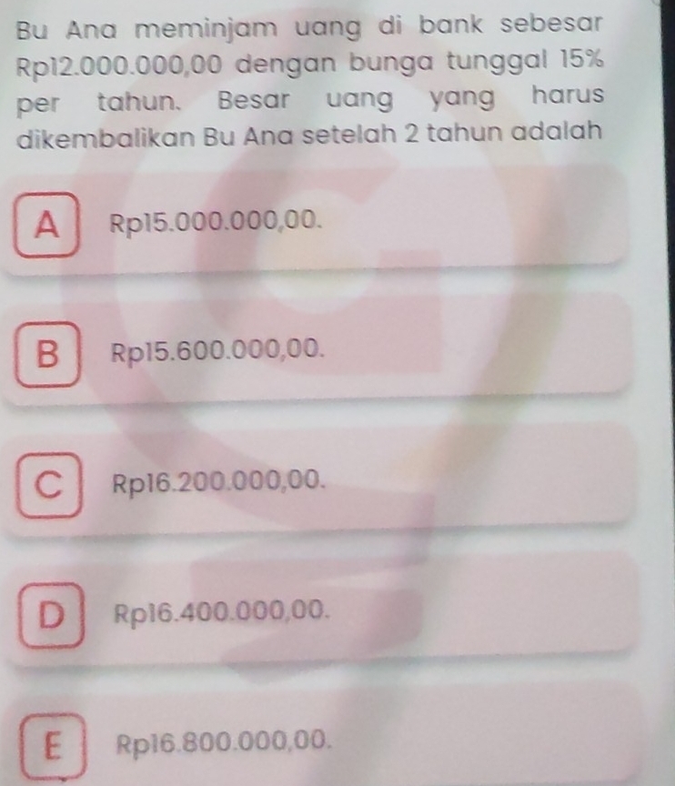 Bu Ana meminjam uang di bank sebesar
Rp12.000.000,00 dengan bunga tunggal 15%
per tahun. Besar uang yang harus
dikembalikan Bu Ana setelah 2 tahun adalah
A Rp15.000.000,00.
B Rp15.600.000,00.
C Rp16.200.000,00.
D Rp16.400.000,00.
E Rp16.800.000,00.