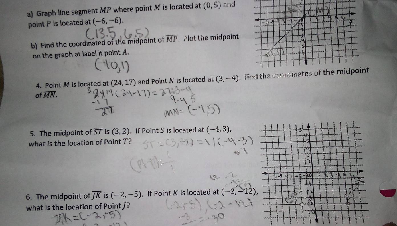 Graph line segment MP where point M is located at (0,5) and 
point P is located at (-6,-6). 
b) Find the coordinated of the midpoint of overline MP. Plot the midpoint 
on the graph at label it point A. 
4. Point M is located at (24,17) and Point N is located at (3,-4). Find the coordinates of the midpoint 
of overline MN. 
5. The midpoint of overline ST is (3,2). If Point S is located at (-4,3), 
what is the location of Point T? 
6. The midpoint of overline JK is (-2,-5). If Point K is located at (-2,-12), 
what is the location of Point J?