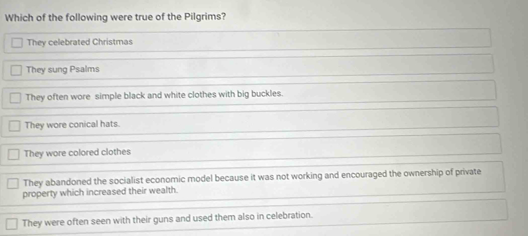 Which of the following were true of the Pilgrims?
They celebrated Christmas
They sung Psalms
They often wore simple black and white clothes with big buckles.
They wore conical hats.
They wore colored clothes
They abandoned the socialist economic model because it was not working and encouraged the ownership of private
property which increased their wealth.
They were often seen with their guns and used them also in celebration.