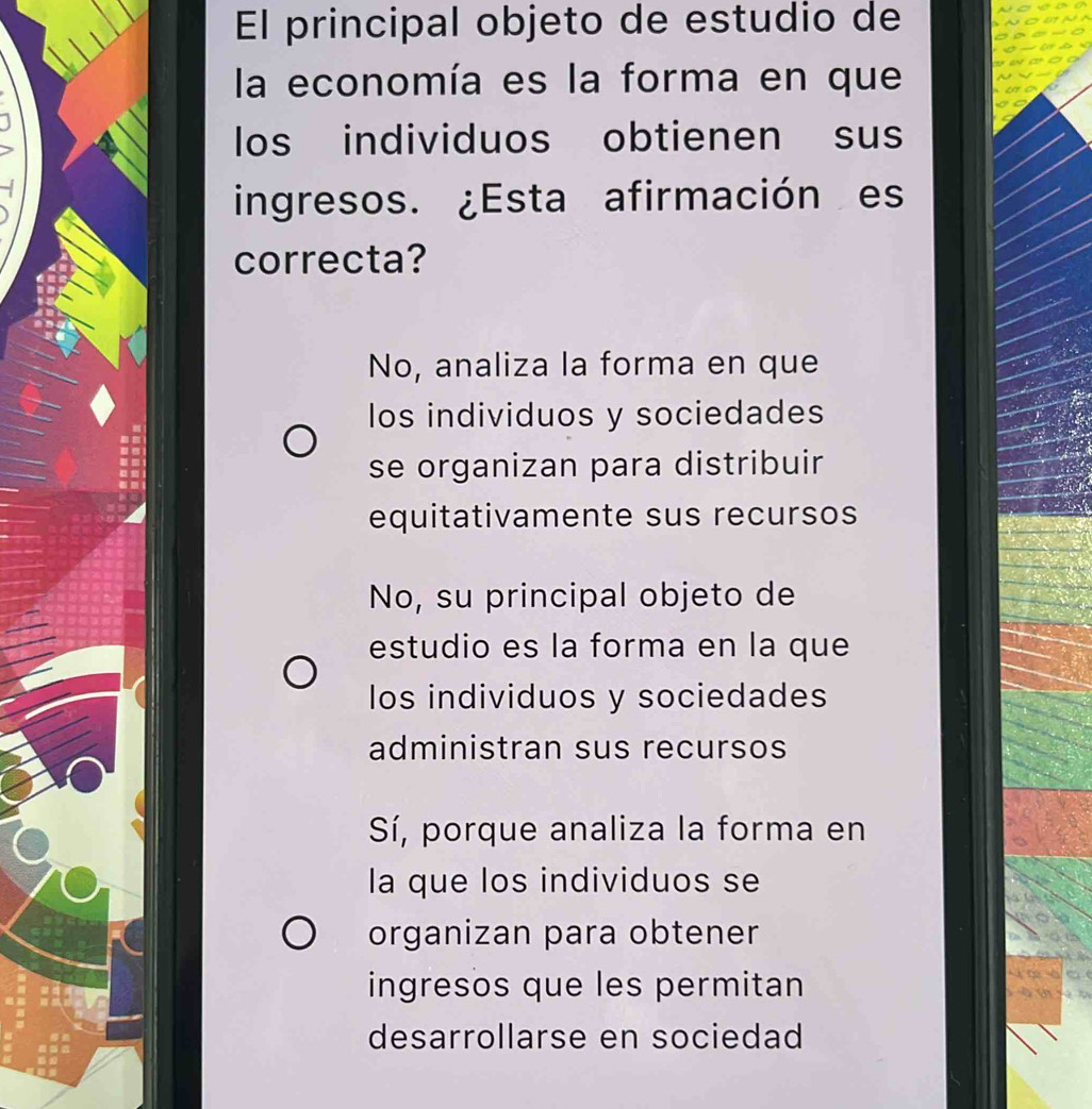 El principal objeto de estudio de
la economía es la forma en que
los individuos obtienen sus
ingresos. ¿Esta afirmación es
correcta?
No, analiza la forma en que
los individuos y sociedades
se organizan para distribuir
equitativamente sus recursos
No, su principal objeto de
estudio es la forma en la que
los individuos y sociedades
administran sus recursos
Sí, porque analiza la forma en
la que los individuos se
organizan para obtener
ingresos que les permitan
desarrollarse en sociedad