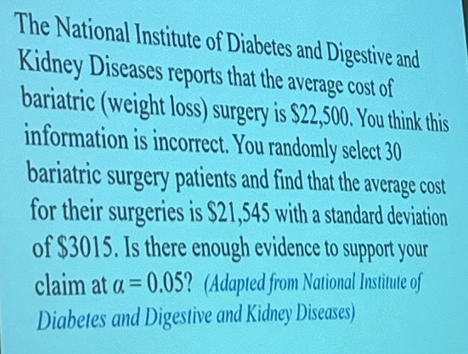 The National Institute of Diabetes and Digestive and 
Kidney Diseases reports that the average cost of 
bariatric (weight loss) surgery is $22,500. You think this 
information is incorrect. You randomly select 30
bariatric surgery patients and find that the average cost 
for their surgeries is $21,545 with a standard deviation 
of $3015. Is there enough evidence to support your 
claim at alpha =0.05 ? (Adapted from National Institute of 
Diabetes and Digestive and Kidney Diseases)