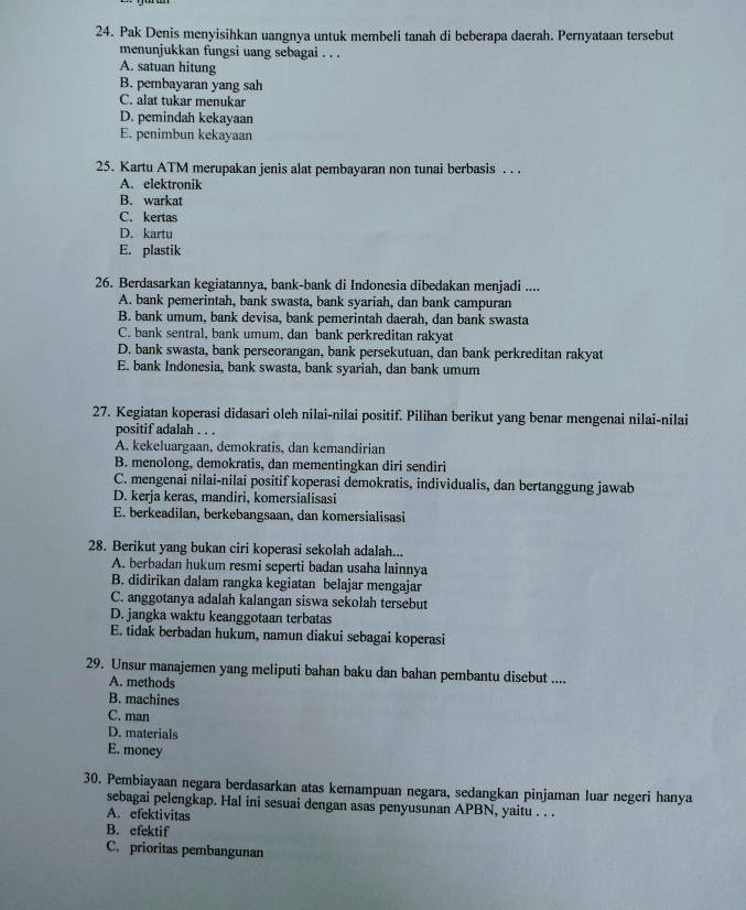 Pak Denis menyisihkan uangnya untuk membeli tanah di beberapa daerah. Pernyataan tersebut
menunjukkan fungsi uang sebagai . . .
A. satuan hitung
B. pembayaran yang sah
C. alat tukar menukar
D. pemindah kekayaan
E. penimbun kekayaan
25. Kartu ATM merupakan jenis alat pembayaran non tunai berbasis . . .
A. elektronik
B. warkat
C. kertas
D. kartu
E. plastik
26. Berdasarkan kegiatannya, bank-bank di Indonesia dibedakan menjadi ....
A. bank pemerintah, bank swasta, bank syariah, dan bank campuran
B. bank umum, bank devisa, bank pemerintah daerah, dan bank swasta
C. bank sentral, bank umum, dan bank perkreditan rakyat
D. bank swasta, bank perseorangan, bank persekutuan, dan bank perkreditan rakyat
E. bank Indonesia, bank swasta, bank syariah, dan bank umum
27. Kegiatan koperasi didasari oleh nilai-nilai positif. Pilihan berikut yang benar mengenai nilai-nilai
positif adalah . . .
A. kekeluargaan, demokratis, dan kemandirian
B. menolong, demokratis, dan mementingkan diri sendiri
C. mengenai nilai-nilai positif koperasi demokratis, individualis, dan bertanggung jawab
D. kerja keras, mandiri, komersialisasi
E. berkeadilan, berkebangsaan, dan komersialisasi
28. Berikut yang bukan ciri koperasi sekolah adalah...
A. berbadan hukum resmi seperti badan usaha lainnya
B. didirikan dalam rangka kegiatan belajar mengajar
C. anggotanya adalah kalangan siswa sekolah tersebut
D. jangka waktu keanggotaan terbatas
E. tidak berbadan hukum, namun diakui sebagai koperasi
29. Unsur manajemen yang meliputi bahan baku dan bahan pembantu disebut ....
A. methods
B. machines
C. man
D. materials
E. money
30. Pembiayaan negara berdasarkan atas kemampuan negara, sedangkan pinjaman luar negeri hanya
sebagai pelengkap. Hal ini sesuai dengan asas penyusunan APBN, yaitu . . .
A. efektivitas
B. efektif
C. prioritas pembangunan