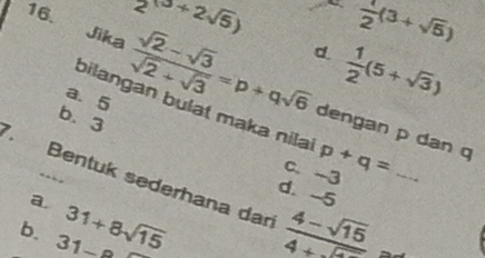 2^((3+2sqrt(5))) _  1/2 (3+sqrt(5))
d  1/2 (5+sqrt(3))
a. 5
Jika  (sqrt(2)-sqrt(3))/sqrt(2)+sqrt(3) =p+qsqrt(6) dengan p dan q
bilangan bulät maka nila p+q=
b. 3
c. -3
Bentuk sederhana dan  (4-sqrt(15))/4+sqrt(2)  ~_
, .
d. -5
a.
b. 31- 31+8sqrt(15)