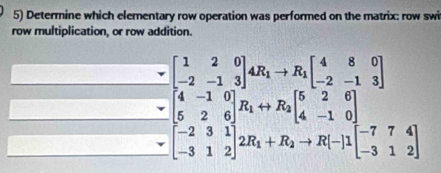 Determine which elementary row operation was performed on the matrix: row swi
row multiplication, or row addition.
beginbmatrix 1&2&0 -2&-1&3endbmatrix 4R_1to R_1beginbmatrix 4&8&0 -2&-1&3endbmatrix
beginbmatrix 4&-1&0 5&2&6endbmatrix R_1rightarrow R_2beginbmatrix 5&2&6 4&-1&0 -3&1&2endbmatrix beginbmatrix 5&2&6 4&-1&0 -3&1&2endbmatrix beginbmatrix -7&7&4 -3&1&2endbmatrix
 3sqrt(23)/2sqrt(3) 