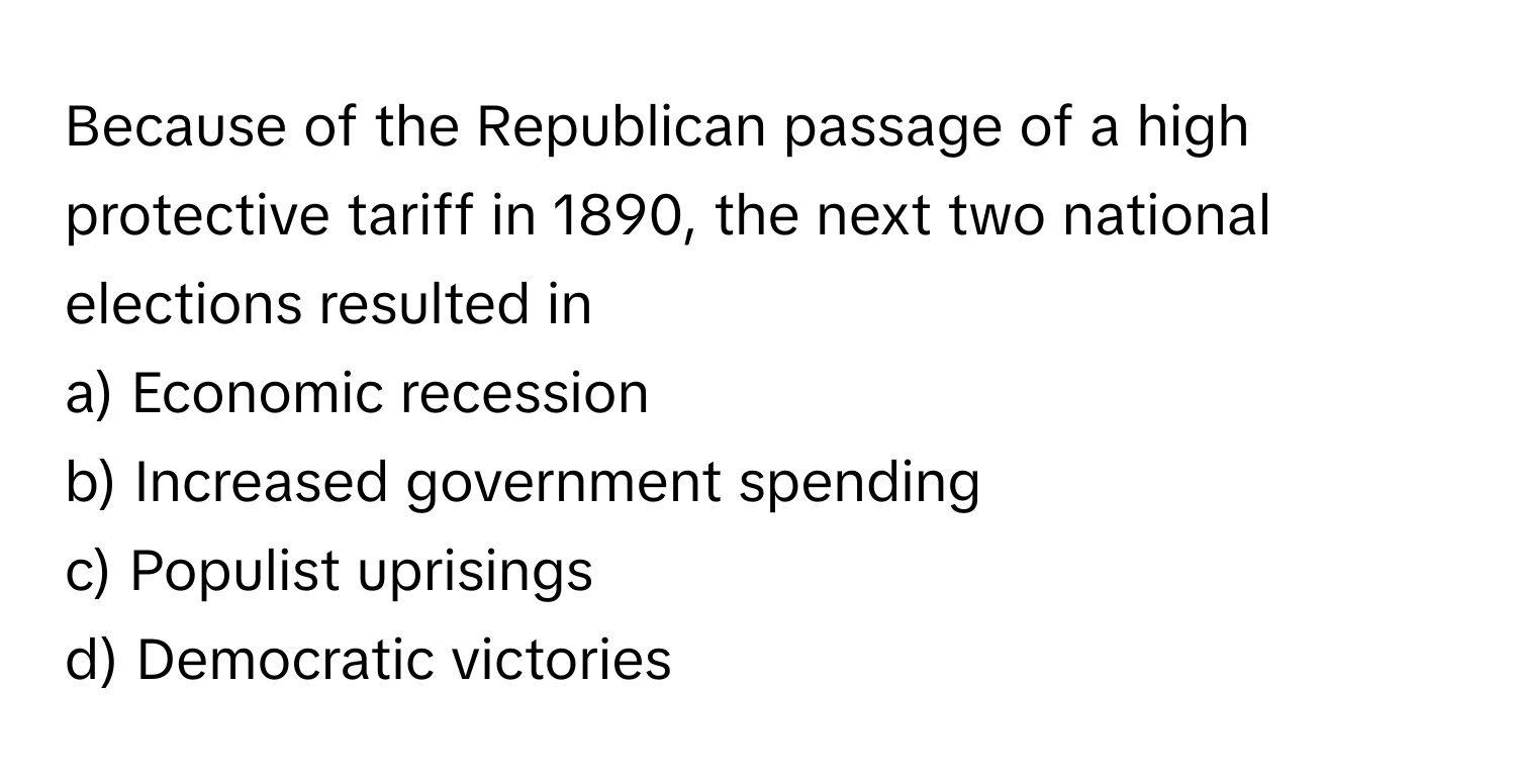 Because of the Republican passage of a high protective tariff in 1890, the next two national elections resulted in 

a) Economic recession 
b) Increased government spending 
c) Populist uprisings 
d) Democratic victories