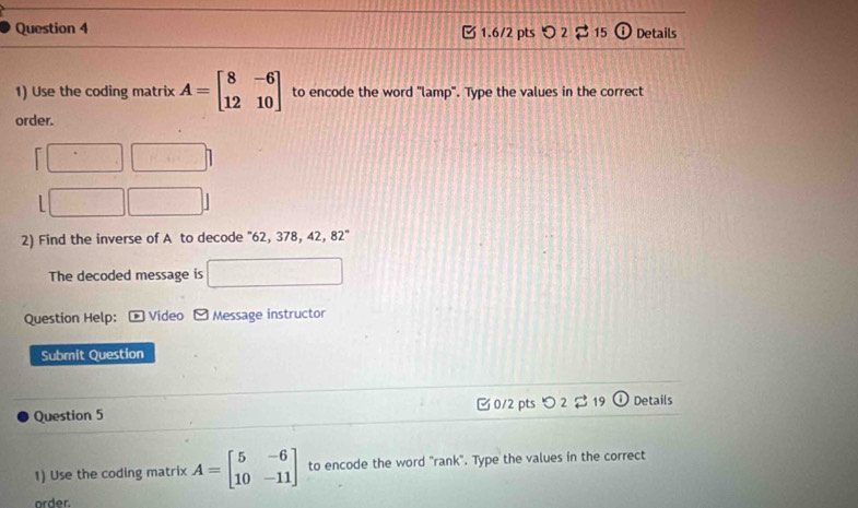 2 15 a Details
1) Use the coding matrix A=beginbmatrix 8&-6 12&10endbmatrix to encode the word "lamp". Type the values in the correct
order.

L
2) Find the inverse of A to decode ' 62, 378, 42, 82°
The decoded message is
Question Help: *Video - Message instructor
Submit Question
Question 5 0/2 pts つ2 19 Details
1) Use the coding matrix A=beginbmatrix 5&-6 10&-11endbmatrix to encode the word "rank". Type the values in the correct
order.