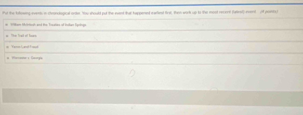 Put the following events in chronological order. You should put the event that tappened earliest first, then work up to the most recent (latest) event. /f points/
# William Mkcinissh and the Treates- of Indian Springa
= The Trak of Tears
Yaroo Land Fraud
= Wercenter s Gaerala